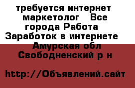 требуется интернет- маркетолог - Все города Работа » Заработок в интернете   . Амурская обл.,Свободненский р-н